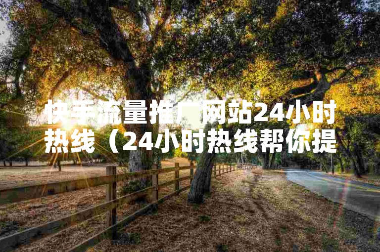 快手流量推广网站24小时热线（24小时热线帮你提升快手流量推广效果）