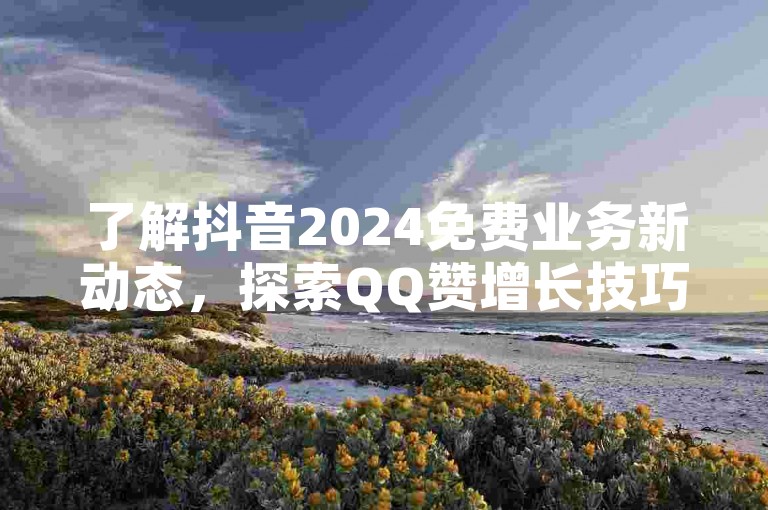 了解抖音2024免费业务新动态，探索QQ赞增长技巧。
