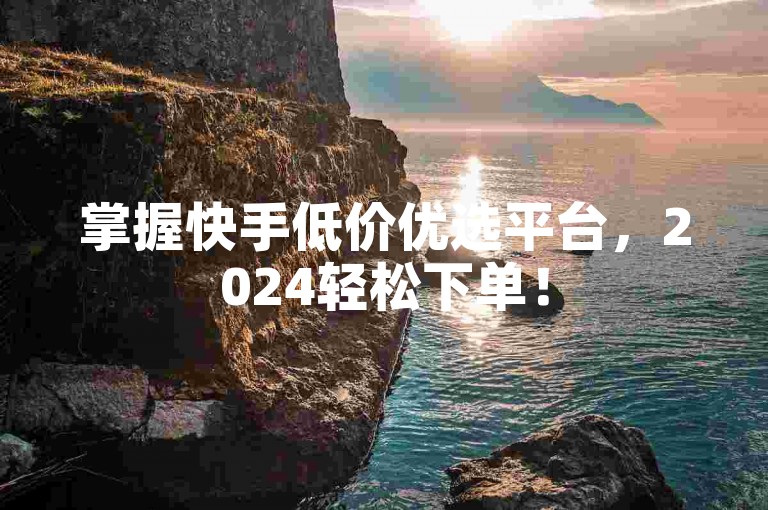 掌握快手低价优选平台，2024轻松下单！