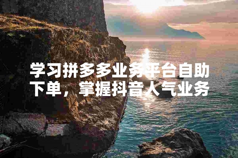 学习拼多多业务平台自助下单，掌握抖音人气业务操作技巧。