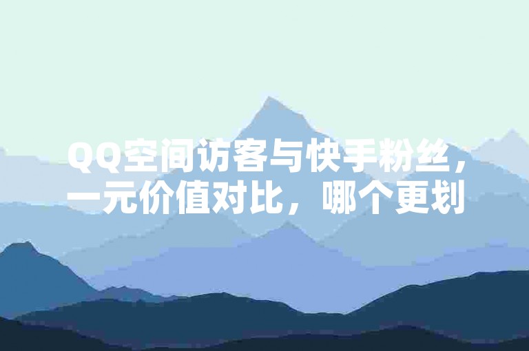 QQ空间访客与快手粉丝，一元价值对比，哪个更划算？