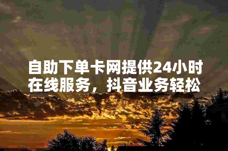 自助下单卡网提供24小时在线服务，抖音业务轻松搞定。