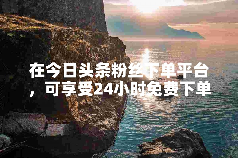在今日头条粉丝下单平台，可享受24小时免费下单服务。