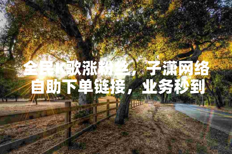 全民K歌涨粉丝，子潇网络自助下单链接，业务秒到账。
