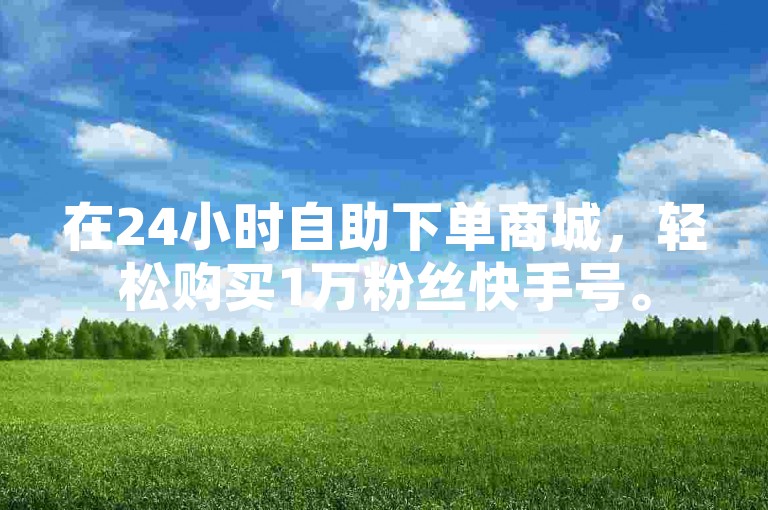在24小时自助下单商城，轻松购买1万粉丝快手号。