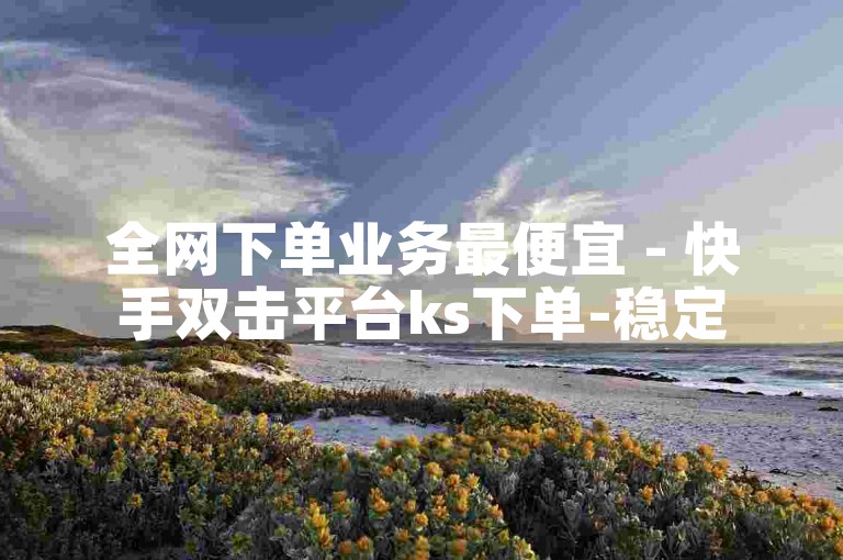 全网下单业务最便宜 - 快手双击平台ks下单-稳定