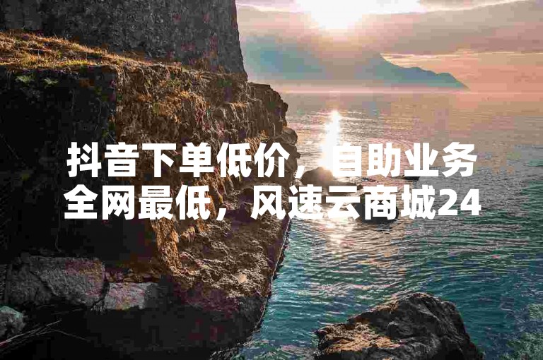抖音下单低价，自助业务全网最低，风速云商城24小时自助下单。