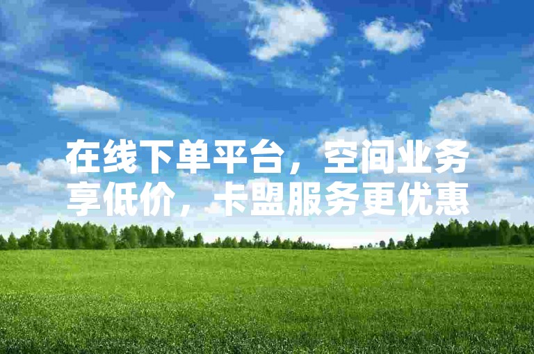 在线下单平台，空间业务享低价，卡盟服务更优惠。