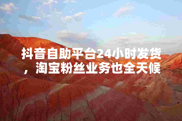 抖音自助平台24小时发货，淘宝粉丝业务也全天候。