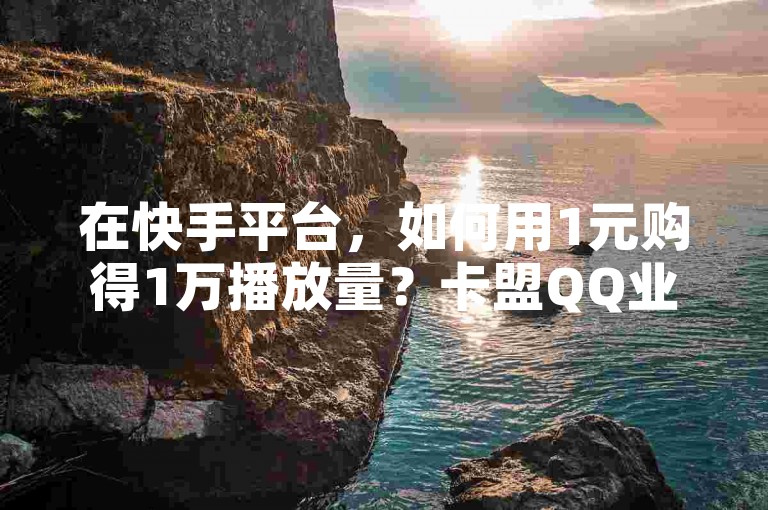 在快手平台，如何用1元购得1万播放量？卡盟QQ业务最低价独家揭秘再战。