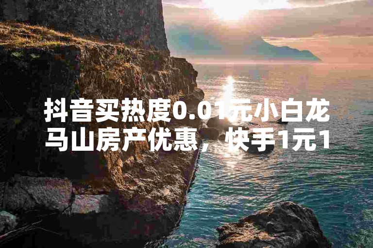 抖音买热度0.01元小白龙马山房产优惠，快手1元1000播放量软件。