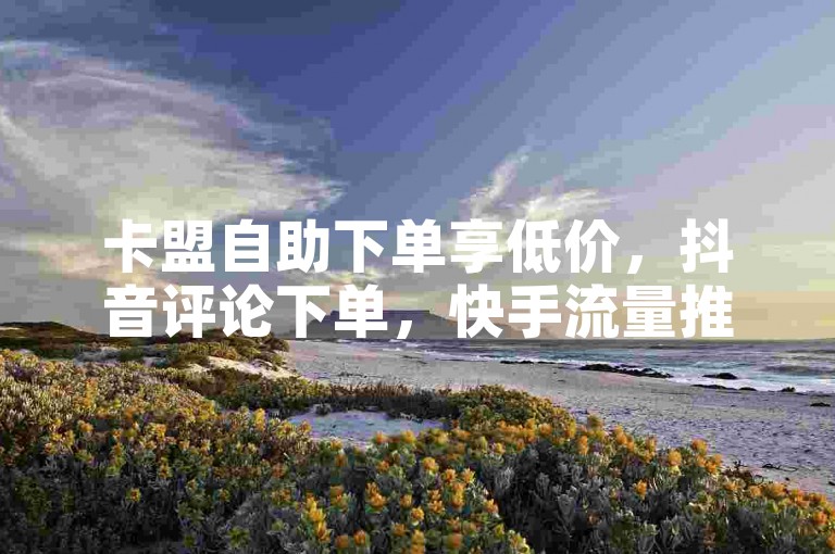 卡盟自助下单享低价，抖音评论下单，快手流量推广。
