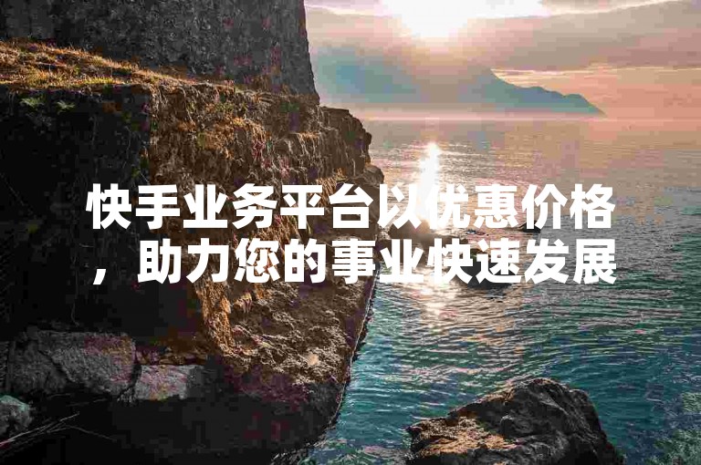 快手业务平台以优惠价格，助力您的事业快速发展。