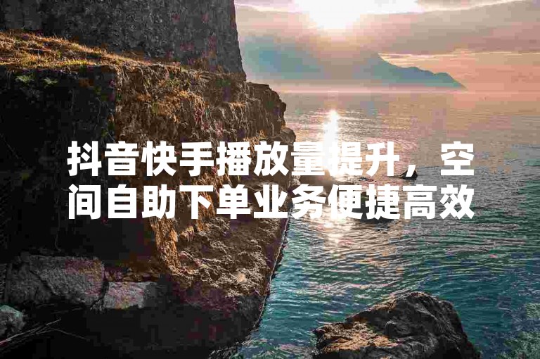 抖音快手播放量提升，空间自助下单业务便捷高效。