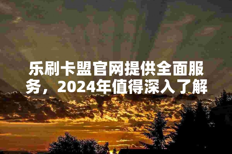 乐刷卡盟官网提供全面服务，2024年值得深入了解！