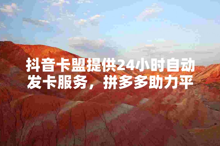 抖音卡盟提供24小时自动发卡服务，拼多多助力平台免费使用。