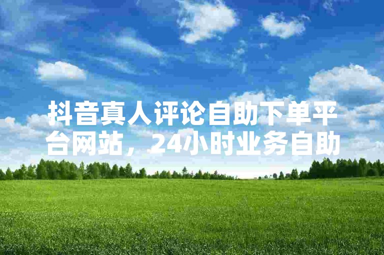 抖音真人评论自助下单平台网站，24小时业务自助下单平台网站。