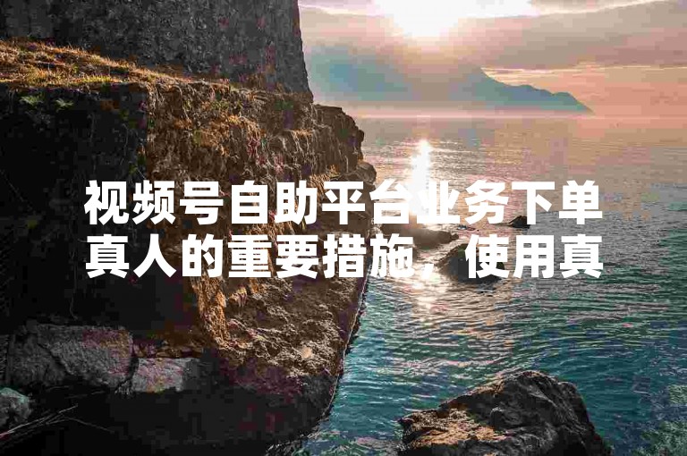 视频号自助平台业务下单真人的重要措施，使用真人服务，快速提升视频曝光度。