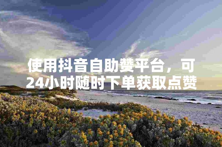 使用抖音自助赞平台，可24小时随时下单获取点赞。
