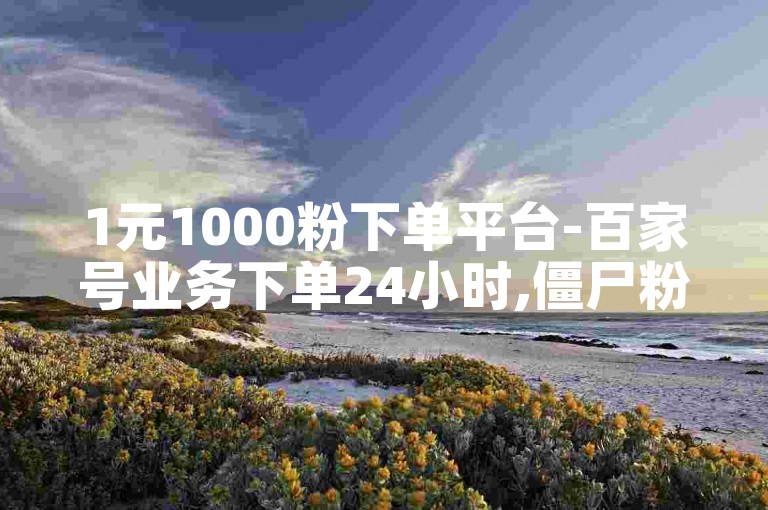 1元1000粉下单平台-百家号业务下单24小时,僵尸粉代刷