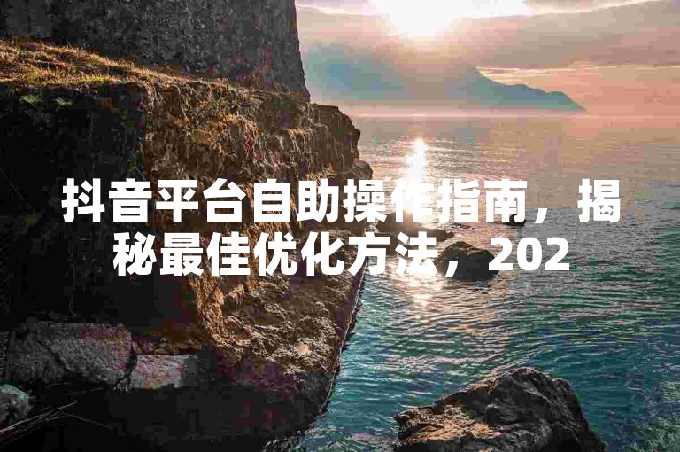 抖音平台自助操作指南，揭秘最佳优化方法，2025必学！