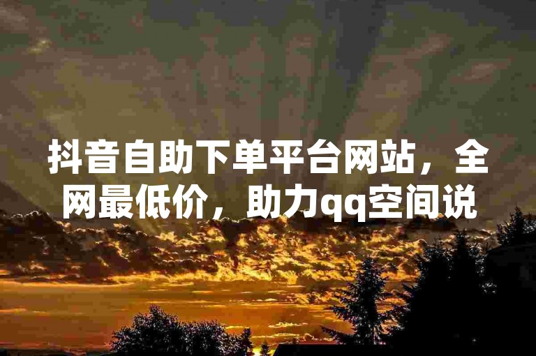 抖音自助下单平台网站，全网最低价，助力qq空间说说赞。