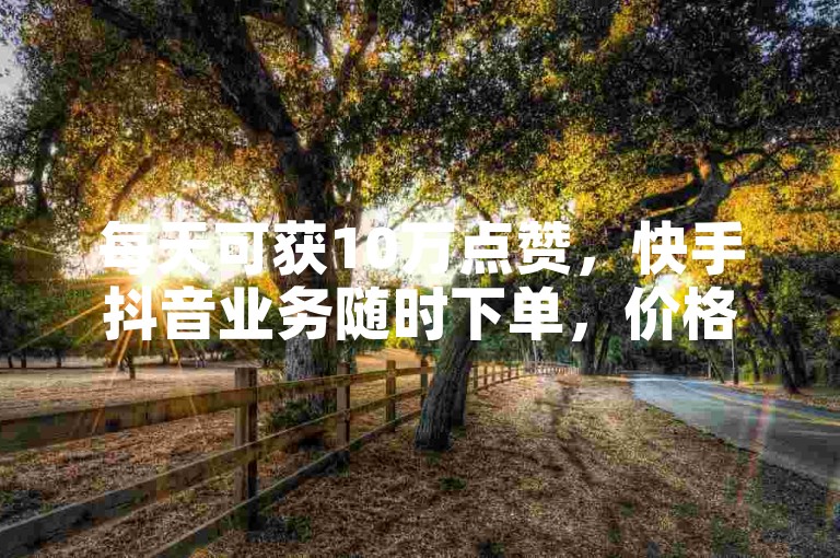 每天可获10万点赞，快手抖音业务随时下单，价格实惠。