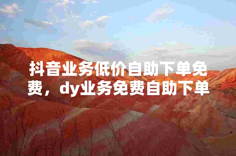 抖音业务低价自助下单免费，dy业务免费自助下单平台。