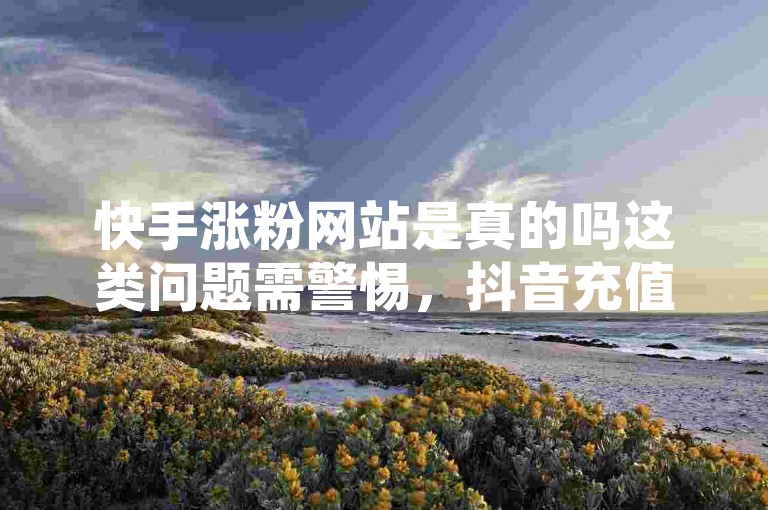 快手涨粉网站是真的吗这类问题需警惕，抖音充值要选正规官方入口。