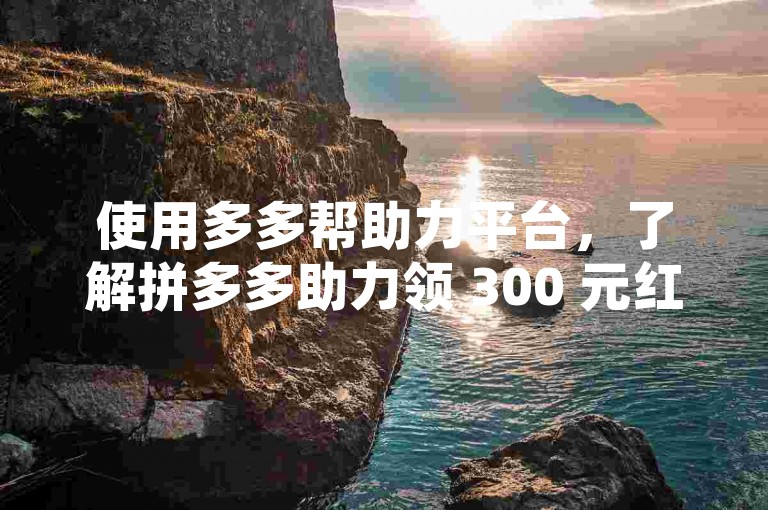 使用多多帮助力平台，了解拼多多助力领 300 元红包所需人数。