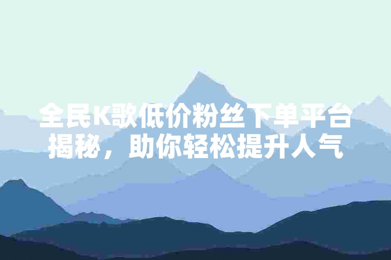 全民K歌低价粉丝下单平台揭秘，助你轻松提升人气！