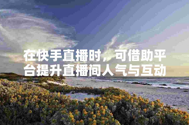 在快手直播时，可借助平台提升直播间人气与互动热度。