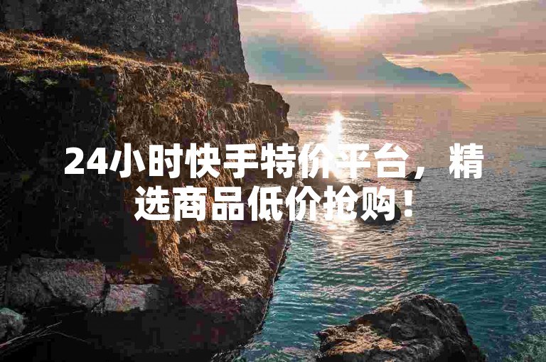 24小时快手特价平台，精选商品低价抢购！