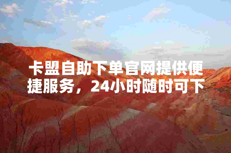 卡盟自助下单官网提供便捷服务，24小时随时可下单。