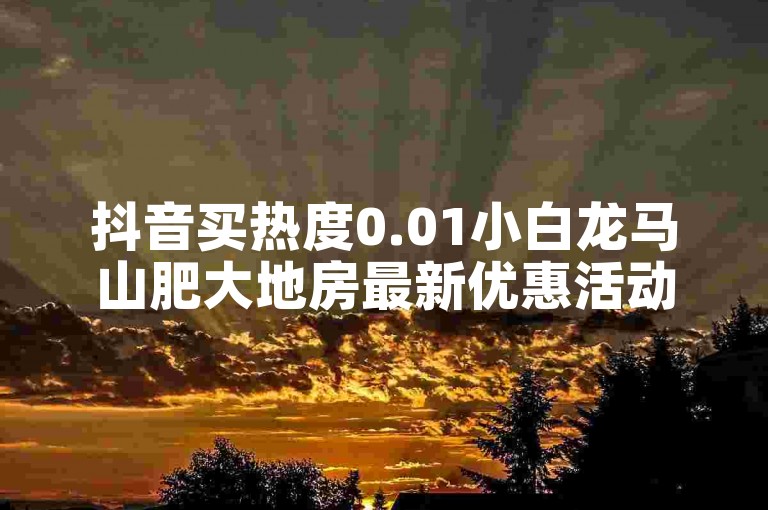 抖音买热度0.01小白龙马山肥大地房最新优惠活动（抖音购买热门小白龙马山肥大地房优惠大揭秘）
