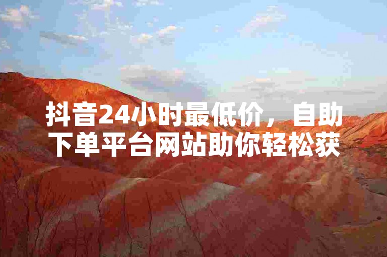 抖音24小时最低价，自助下单平台网站助你轻松获赞。