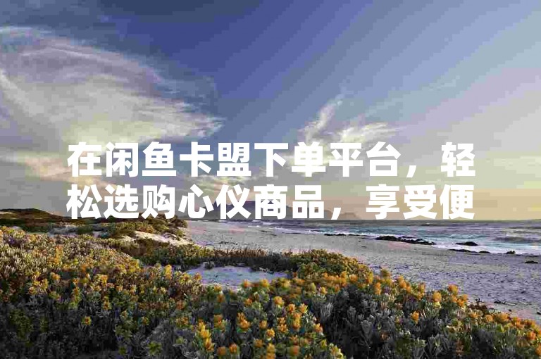 在闲鱼卡盟下单平台，轻松选购心仪商品，享受便捷购物流程。