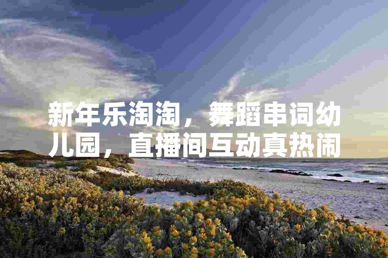 新年乐淘淘，舞蹈串词幼儿园，直播间互动真热闹。