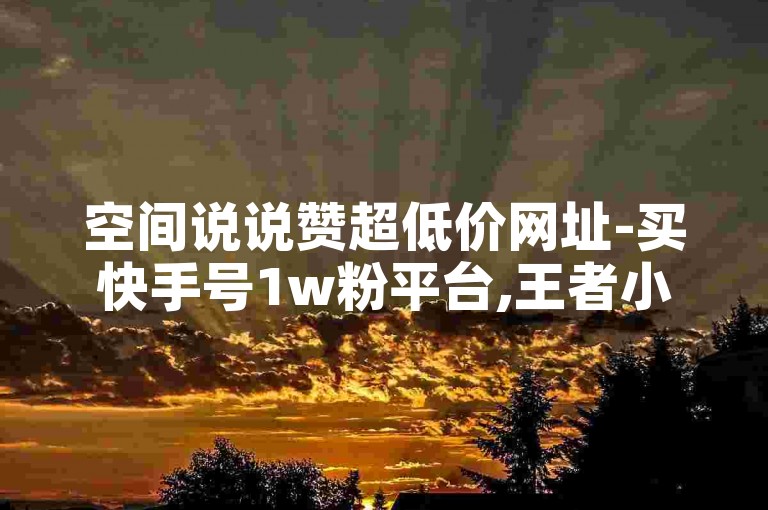 空间说说赞超低价网址-买快手号1w粉平台,王者小号代刷网