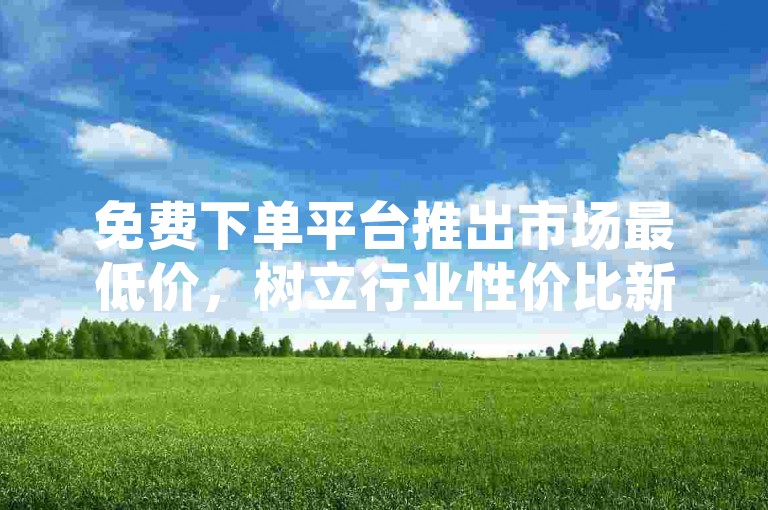 免费下单平台推出市场最低价，树立行业性价比新典范。