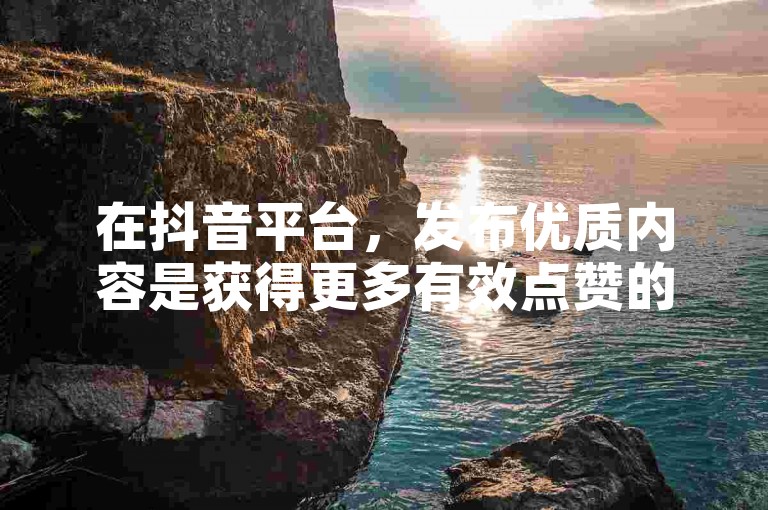 在抖音平台，发布优质内容是获得更多有效点赞的关键。