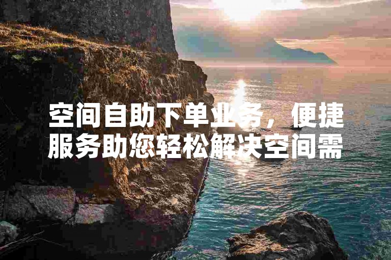 空间自助下单业务，便捷服务助您轻松解决空间需求。