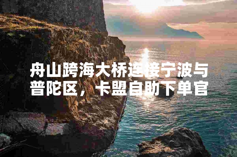 舟山跨海大桥连接宁波与普陀区，卡盟自助下单官网提供便捷服务。