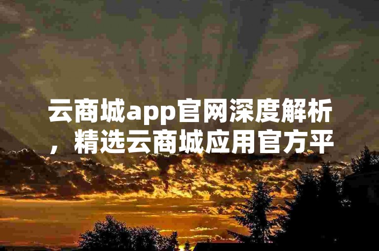 云商城app官网深度解析，精选云商城应用官方平台！2025必备知识。