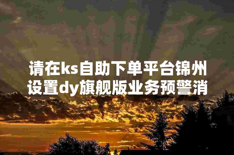 请在ks自助下单平台锦州设置dy旗舰版业务预警消息。