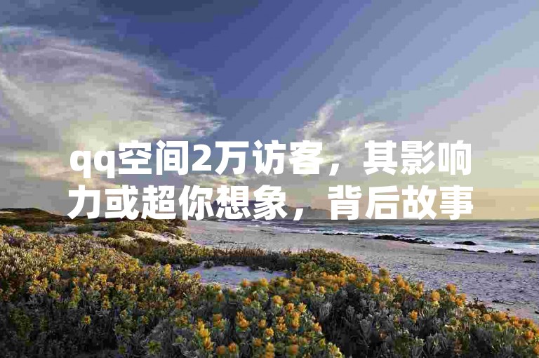 qq空间2万访客，其影响力或超你想象，背后故事值得深挖。