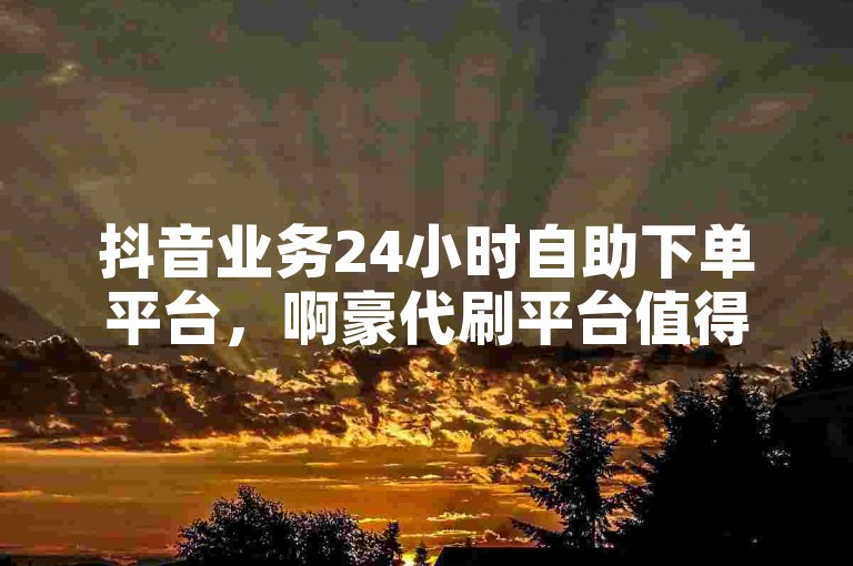 抖音业务24小时自助下单平台，啊豪代刷平台值得信赖。