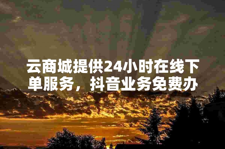 云商城提供24小时在线下单服务，抖音业务免费办理。