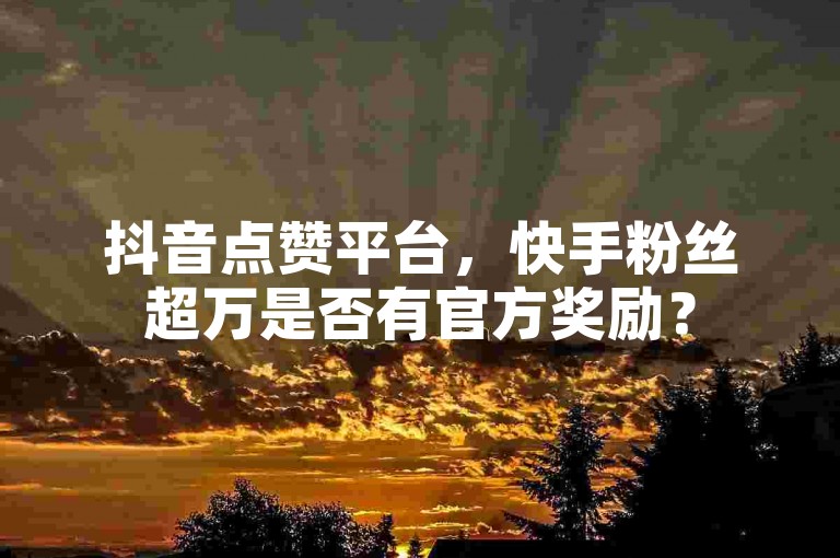 抖音点赞平台，快手粉丝超万是否有官方奖励？