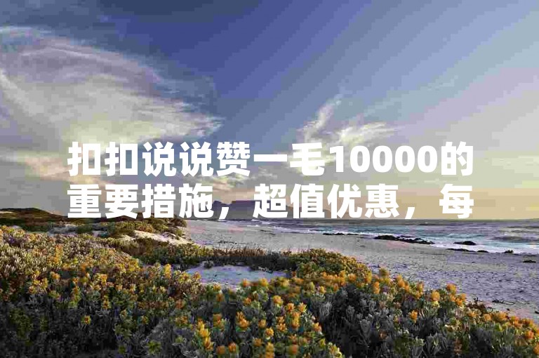 扣扣说说赞一毛10000的重要措施，超值优惠，每1万次仅需1毛！